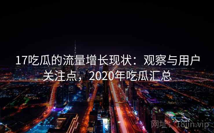 17吃瓜的流量增长现状：观察与用户关注点，2020年吃瓜汇总