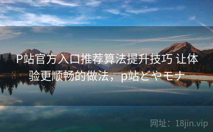 P站官方入口推荐算法提升技巧 让体验更顺畅的做法，p站どやモナ