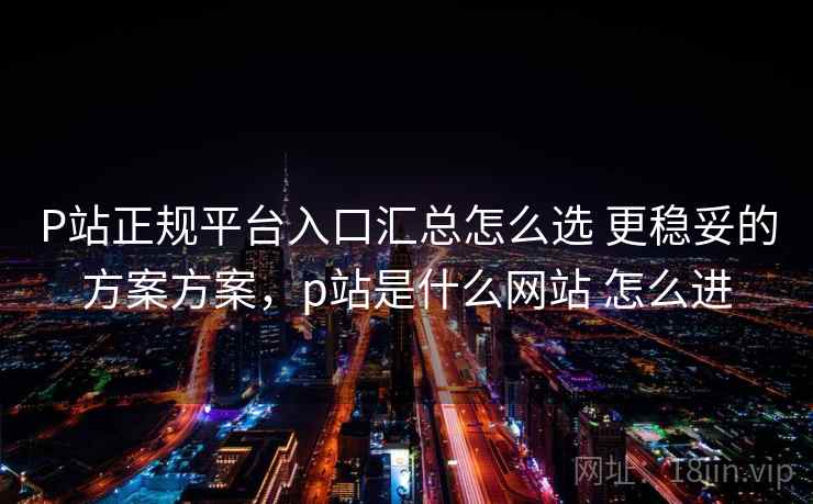 P站正规平台入口汇总怎么选 更稳妥的方案方案,p站是什么网站 怎么进 P站正规平台入口汇总怎么选 更稳妥的方案方案,p站是什么网站 怎么进