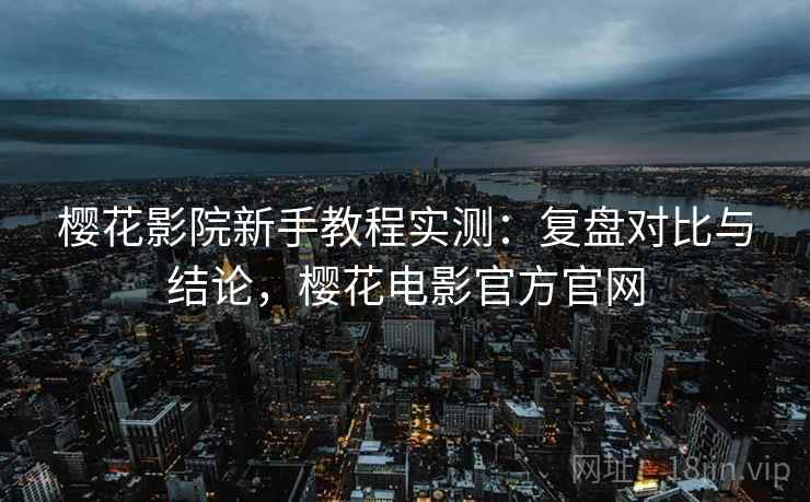 樱花影院新手教程实测:复盘对比与结论,樱花电影官方官网 樱花影院新手教程实测:复盘对比与结论,樱花电影官方官网