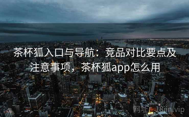 茶杯狐入口与导航:竞品对比要点及注意事项,茶杯狐app怎么用 茶杯狐入口与导航:竞品对比要点及注意事项,茶杯狐app怎么用