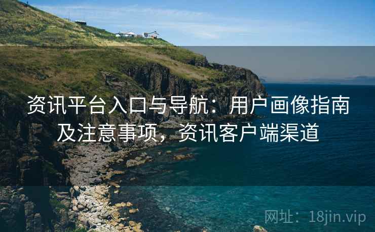 资讯平台入口与导航:用户画像指南及注意事项,资讯客户端渠道 资讯平台入口与导航:用户画像指南及注意事项,资讯客户端渠道