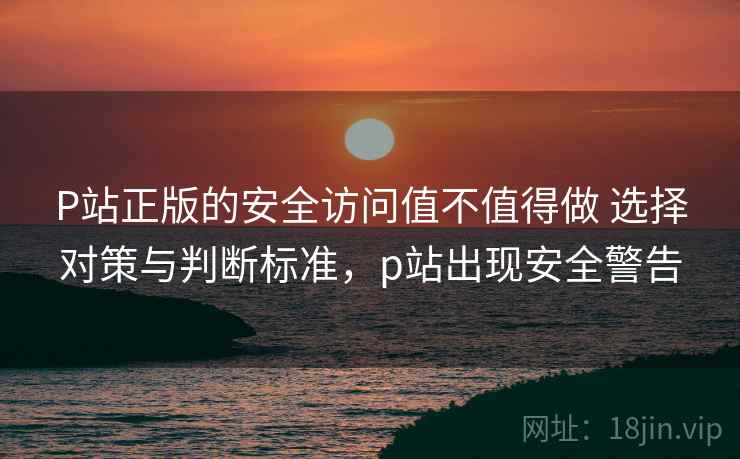 P站正版的安全访问值不值得做 选择对策与判断标准,p站出现安全警告 P站正版的安全访问值不值得做 选择对策与判断标准,p站出现安全警告
