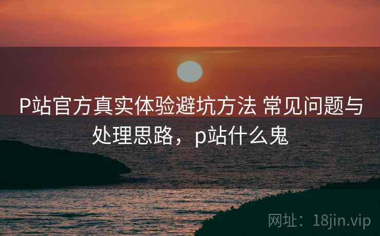 P站官方真实体验避坑方法 常见问题与处理思路，p站什么鬼