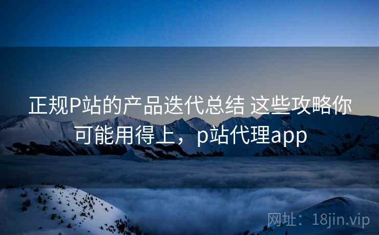 正规P站的产品迭代总结 这些攻略你可能用得上,p站代理app 正规P站的产品迭代总结 这些攻略你可能用得上,p站代理app