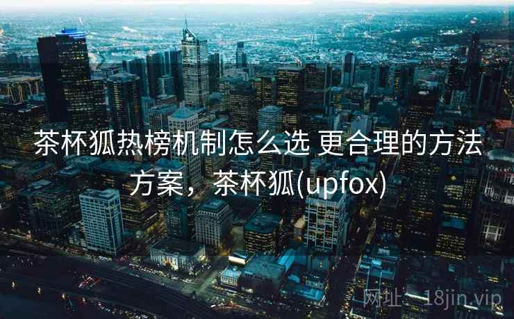 茶杯狐热榜机制怎么选 更合理的方法方案,茶杯狐(upfox) 茶杯狐热榜机制怎么选 更合理的方法方案,茶杯狐(upfox)