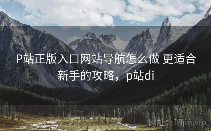 P站正版入口网站导航怎么做 更适合新手的攻略,p站di P站正版入口网站导航怎么做 更适合新手的攻略,p站di