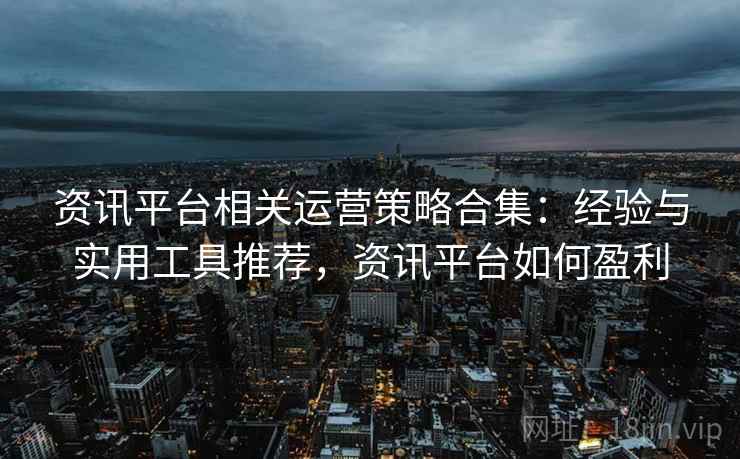 资讯平台相关运营策略合集：经验与实用工具推荐，资讯平台如何盈利