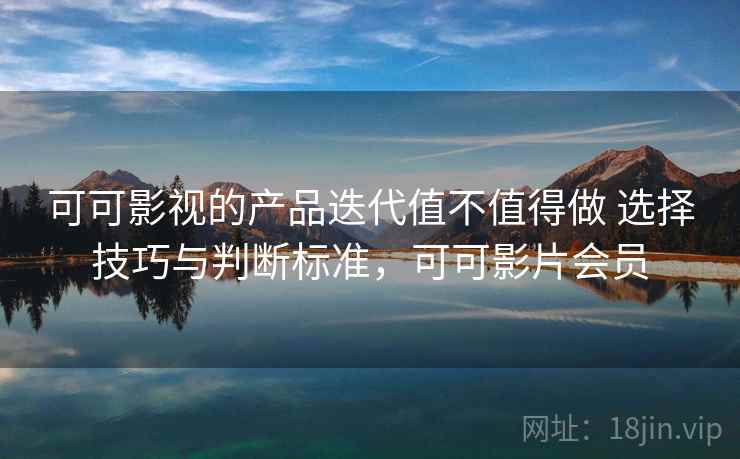 可可影视的产品迭代值不值得做 选择技巧与判断标准,可可影片会员 可可影视的产品迭代值不值得做 选择技巧与判断标准,可可影片会员