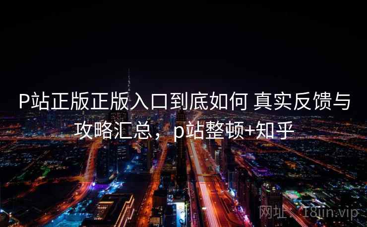 P站正版正版入口到底如何 真实反馈与攻略汇总，p站整顿+知乎