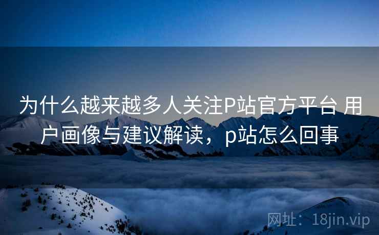 为什么越来越多人关注P站官方平台 用户画像与建议解读，p站怎么回事