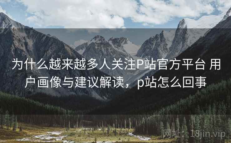 为什么越来越多人关注P站官方平台 用户画像与建议解读,p站怎么回事 为什么越来越多人关注P站官方平台 用户画像与建议解读,p站怎么回事