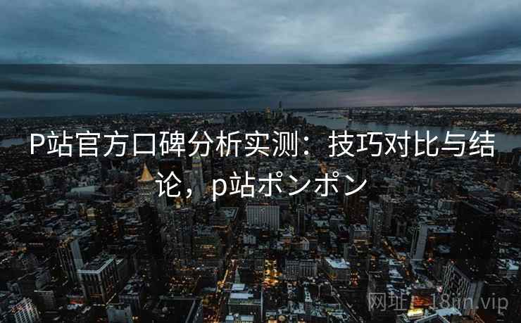 P站官方口碑分析实测：技巧对比与结论，p站ポンポン