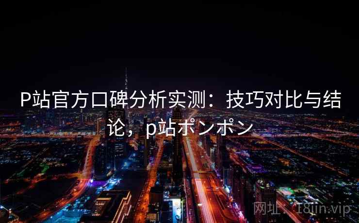 P站官方口碑分析实测:技巧对比与结论,p站ポンポン P站官方口碑分析实测:技巧对比与结论,p站ポンポン