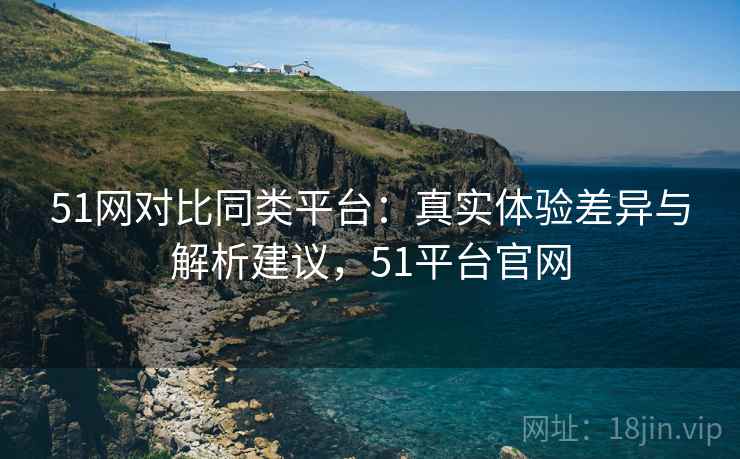 51网对比同类平台：真实体验差异与解析建议，51平台官网