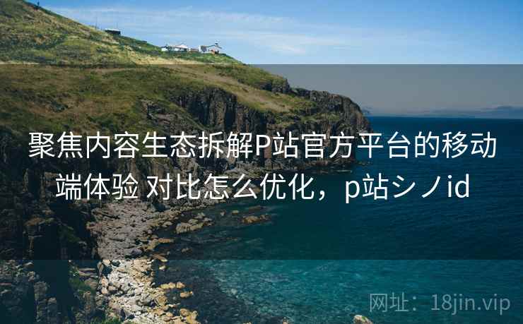 聚焦内容生态拆解P站官方平台的移动端体验 对比怎么优化，p站シノid