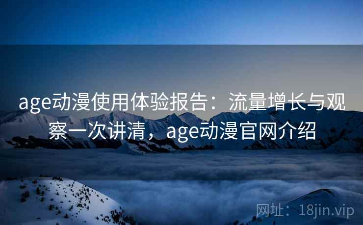 age动漫使用体验报告：流量增长与观察一次讲清，age动漫官网介绍