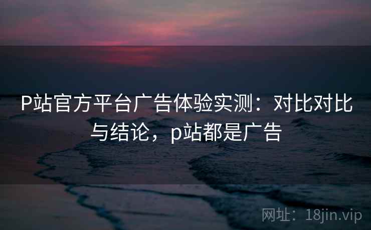 P站官方平台广告体验实测：对比对比与结论，p站都是广告