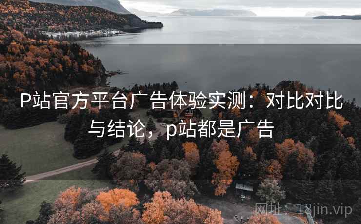 P站官方平台广告体验实测：对比对比与结论，p站都是广告