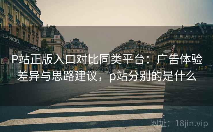 P站正版入口对比同类平台：广告体验差异与思路建议，p站分别的是什么