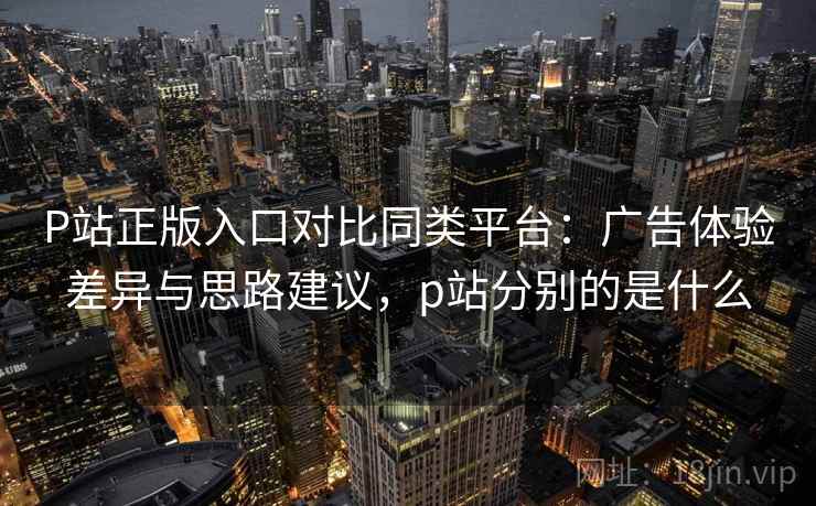 P站正版入口对比同类平台:广告体验差异与思路建议,p站分别的是什么 P站正版入口对比同类平台:广告体验差异与思路建议,p站分别的是什么