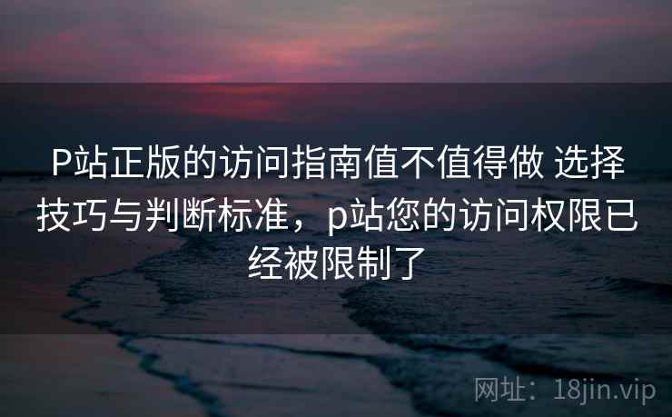 P站正版的访问指南值不值得做 选择技巧与判断标准，p站您的访问权限已经被限制了