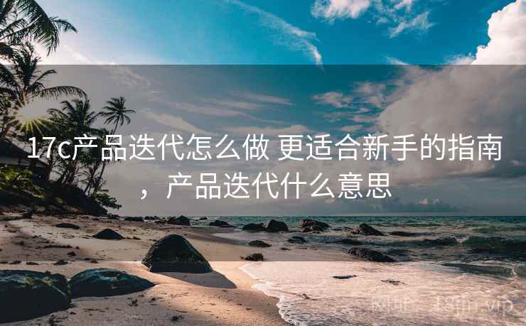 17c产品迭代怎么做 更适合新手的指南，产品迭代什么意思