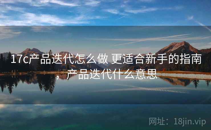 17c产品迭代怎么做 更适合新手的指南,产品迭代什么意思 17c产品迭代怎么做 更适合新手的指南,产品迭代什么意思