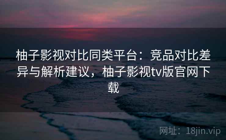 柚子影视对比同类平台:竞品对比差异与解析建议,柚子影视tv版官网下载 柚子影视对比同类平台:竞品对比差异与解析建议,柚子影视tv版官网下载