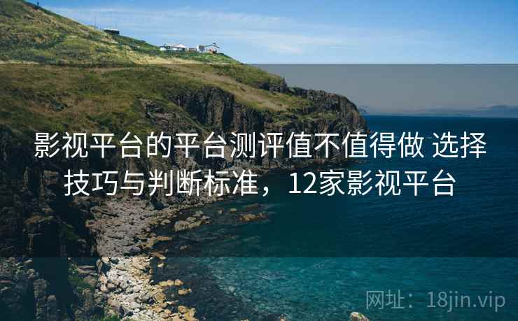 影视平台的平台测评值不值得做 选择技巧与判断标准，12家影视平台