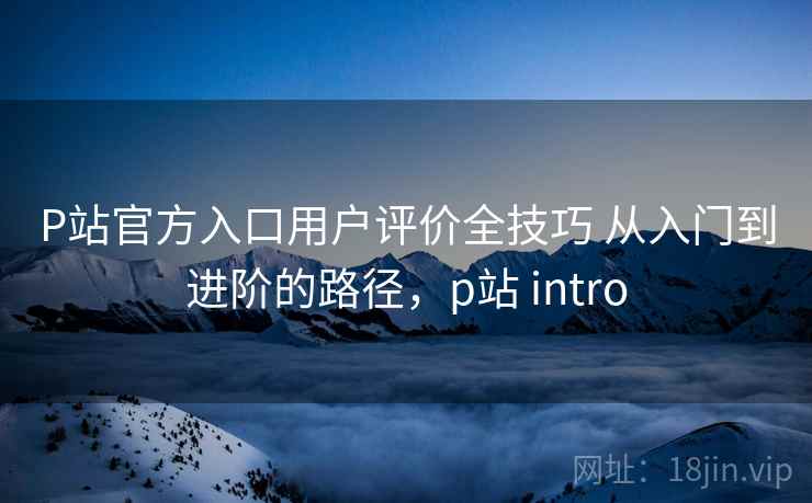 P站官方入口用户评价全技巧 从入门到进阶的路径,p站 intro P站官方入口用户评价全技巧 从入门到进阶的路径,p站 intro