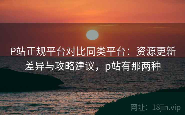 P站正规平台对比同类平台:资源更新差异与攻略建议,p站有那两种 P站正规平台对比同类平台:资源更新差异与攻略建议,p站有那两种