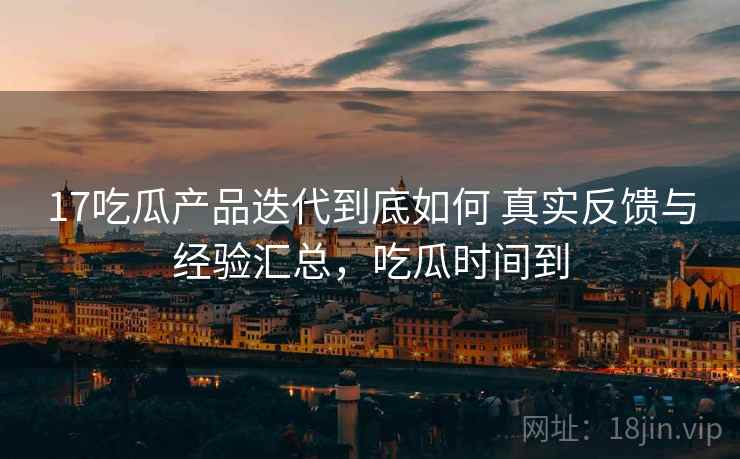 17吃瓜产品迭代到底如何 真实反馈与经验汇总，吃瓜时间到