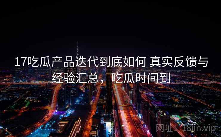 17吃瓜产品迭代到底如何 真实反馈与经验汇总,吃瓜时间到 17吃瓜产品迭代到底如何 真实反馈与经验汇总,吃瓜时间到