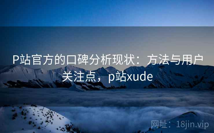 P站官方的口碑分析现状：方法与用户关注点，p站xude