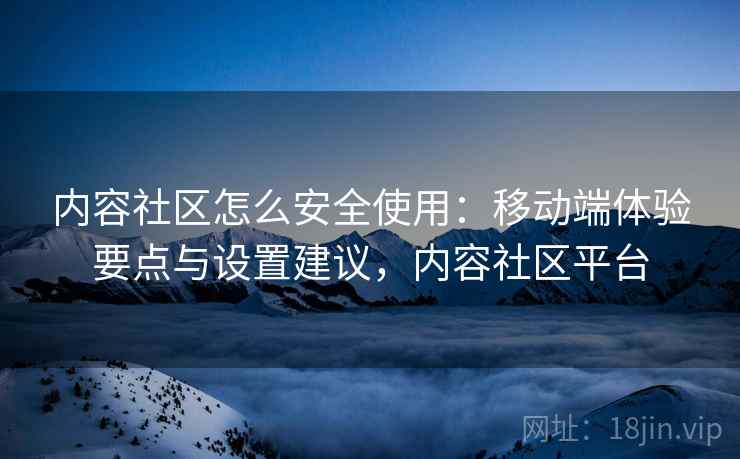 内容社区怎么安全使用：移动端体验要点与设置建议，内容社区平台