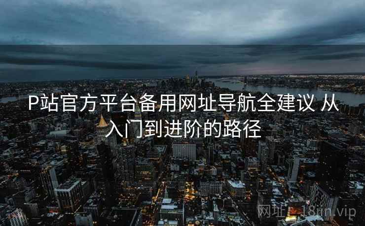 P站官方平台备用网址导航全建议 从入门到进阶的路径 P站官方平台备用网址导航全建议 从入门到进阶的路径