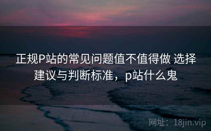 正规P站的常见问题值不值得做 选择建议与判断标准，p站什么鬼