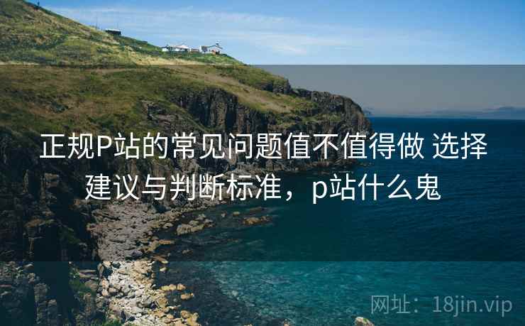 正规P站的常见问题值不值得做 选择建议与判断标准,p站什么鬼 正规P站的常见问题值不值得做 选择建议与判断标准,p站什么鬼