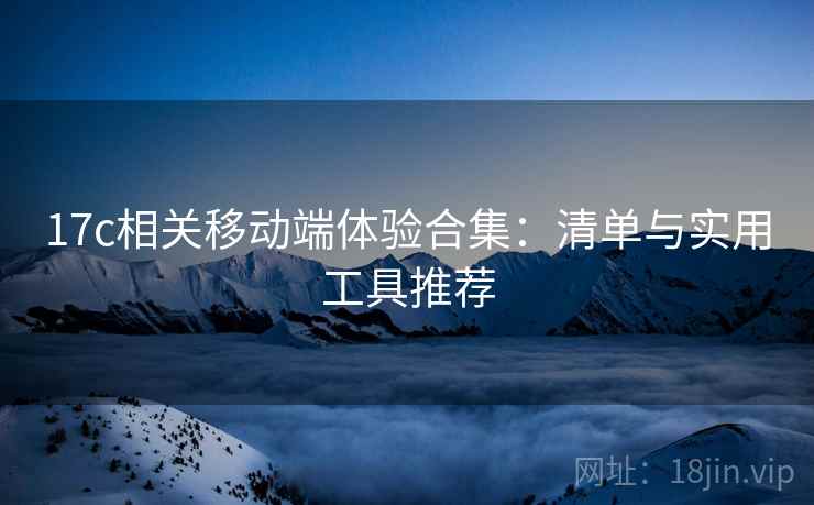 17c相关移动端体验合集：清单与实用工具推荐