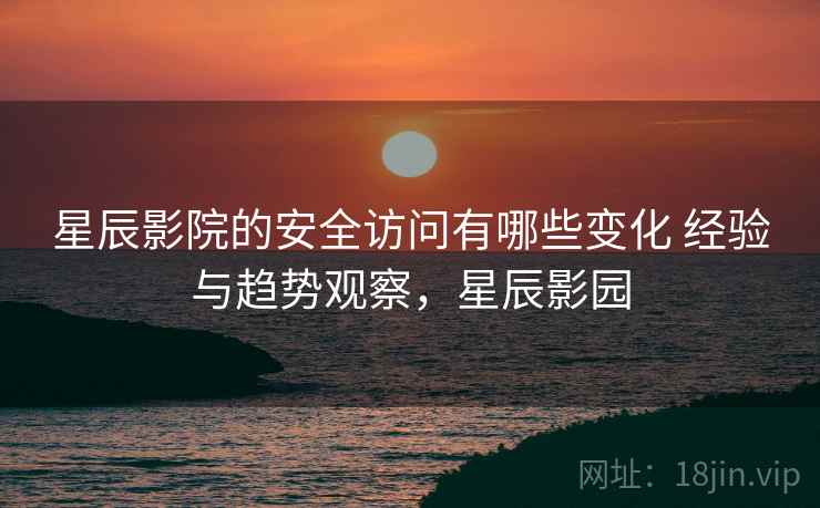 星辰影院的安全访问有哪些变化 经验与趋势观察，星辰影园