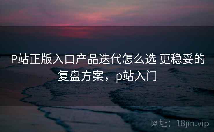 P站正版入口产品迭代怎么选 更稳妥的复盘方案，p站入门