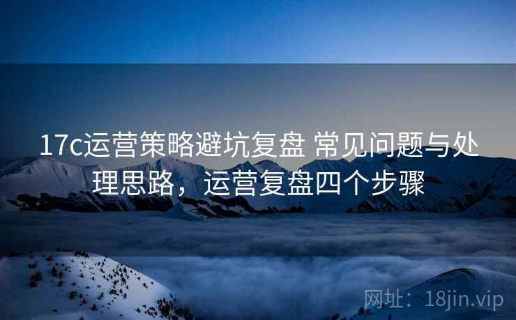 17c运营策略避坑复盘 常见问题与处理思路,运营复盘四个步骤 17c运营策略避坑复盘 常见问题与处理思路,运营复盘四个步骤