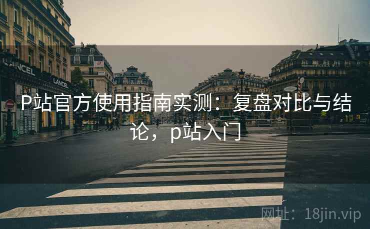 P站官方使用指南实测:复盘对比与结论,p站入门 P站官方使用指南实测:复盘对比与结论,p站入门