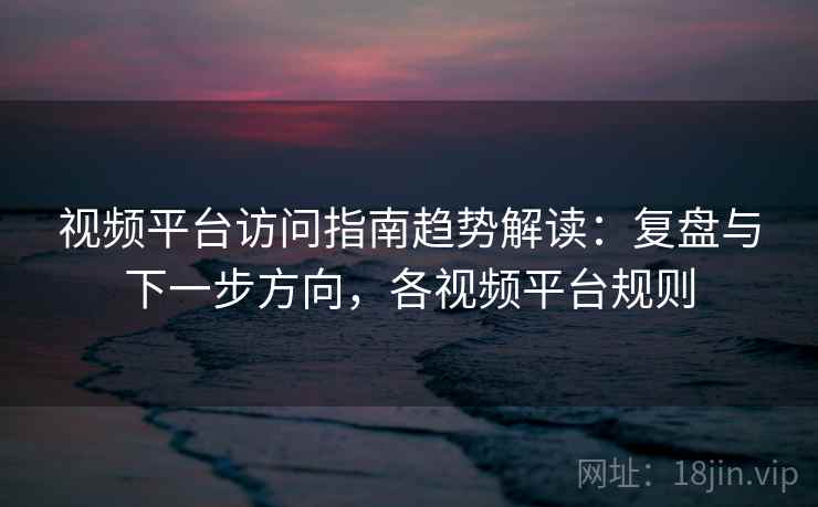 视频平台访问指南趋势解读:复盘与下一步方向,各视频平台规则 视频平台访问指南趋势解读:复盘与下一步方向,各视频平台规则