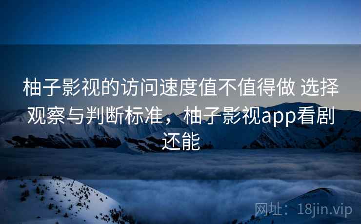 柚子影视的访问速度值不值得做 选择观察与判断标准,柚子影视app看剧还能 柚子影视的访问速度值不值得做 选择观察与判断标准,柚子影视app看剧还能