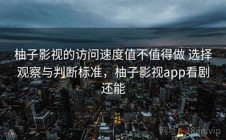 柚子影视的访问速度值不值得做 选择观察与判断标准，柚子影视app看剧还能