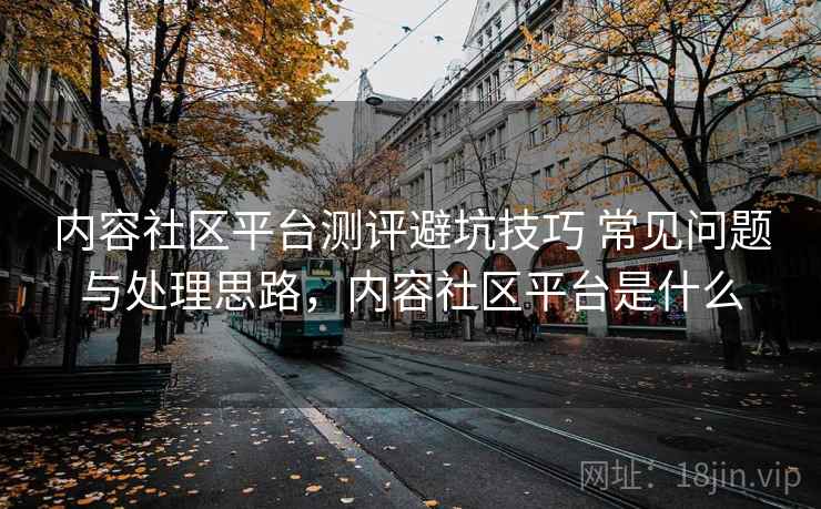 内容社区平台测评避坑技巧 常见问题与处理思路,内容社区平台是什么 内容社区平台测评避坑技巧 常见问题与处理思路,内容社区平台是什么