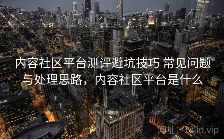 内容社区平台测评避坑技巧 常见问题与处理思路，内容社区平台是什么