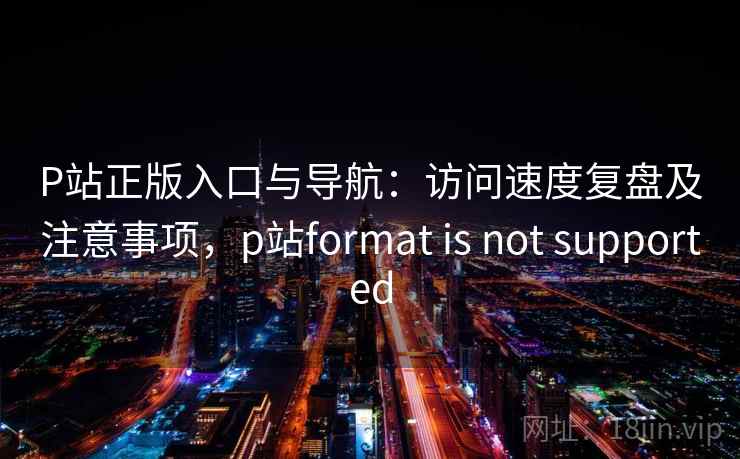 P站正版入口与导航:访问速度复盘及注意事项,p站format is not supported P站正版入口与导航:访问速度复盘及注意事项,p站format is not supported